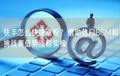 快手怎么快速涨粉？借助热门BGM和挑战赛借势涨粉实操