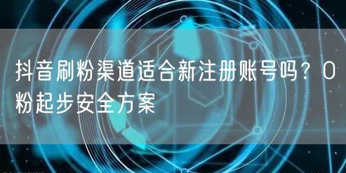 抖音刷粉渠道适合新注册账号吗？0粉起步安全方案