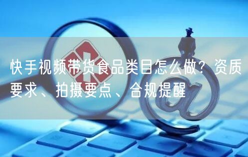 快手视频带货食品类目怎么做？资质要求、拍摄要点、合规提醒