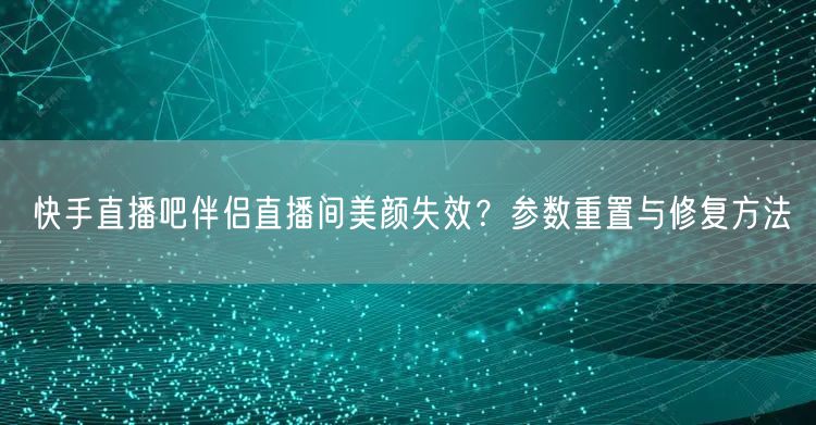 快手直播吧伴侣直播间美颜失效？参数重置与修复方法