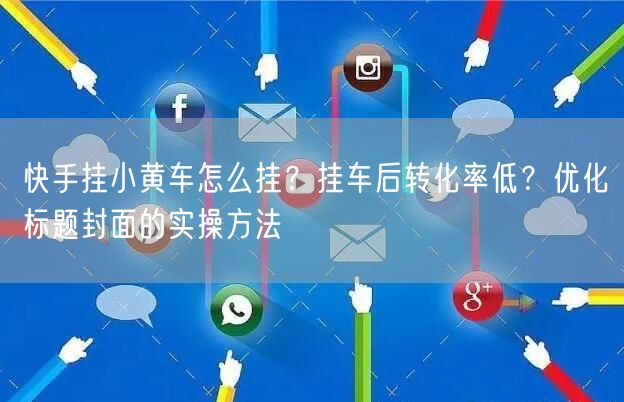 快手挂小黄车怎么挂？挂车后转化率低？优化标题封面的实操方法