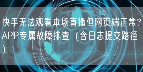 快手无法观看本场直播但网页端正常？APP专属故障排查（含日志提交路径）