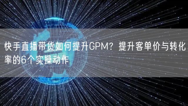 快手直播带货如何提升GPM？提升客单价与转化率的6个实操动作