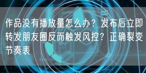 作品没有播放量怎么办？发布后立即转发朋友圈反而触发风控？正确裂变节奏表