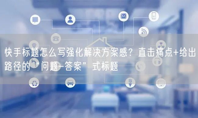快手标题怎么写强化解决方案感？直击痛点+给出路径的“问题-答案”式标题