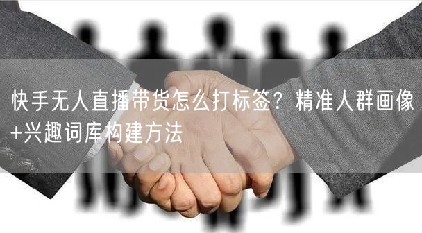 快手无人直播带货怎么打标签？精准人群画像+兴趣词库构建方法