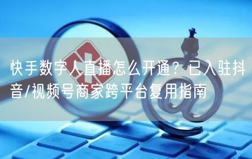 快手数字人直播怎么开通？已入驻抖音/视频号商家跨平台复用指南