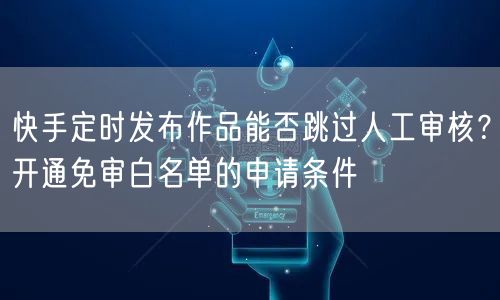 快手定时发布作品能否跳过人工审核？开通免审白名单的申请条件