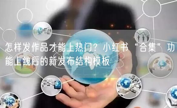 怎样发作品才能上热门？小红书“合集”功能上线后的新发布结构模板