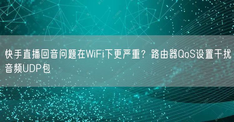 快手直播回音问题在WiFi下更严重？路由器QoS设置干扰音频UDP包