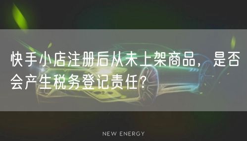 快手小店注册后从未上架商品，是否会产生税务登记责任？