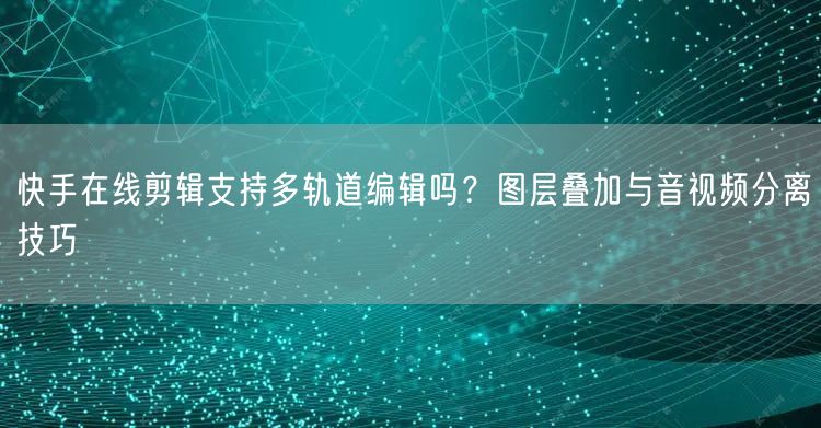 快手在线剪辑支持多轨道编辑吗？图层叠加与音视频分离技巧