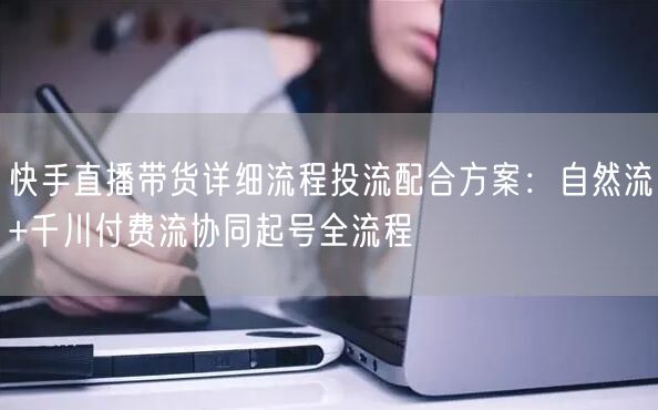 快手直播带货详细流程投流配合方案：自然流+千川付费流协同起号全流程