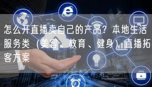 怎么开直播卖自己的产品？本地生活服务类（美容、教育、健身）直播拓客方案