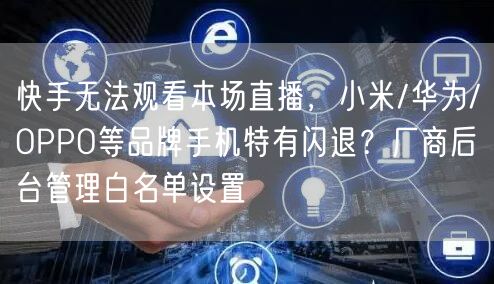 快手无法观看本场直播，小米/华为/OPPO等品牌手机特有闪退？厂商后台管理白名单