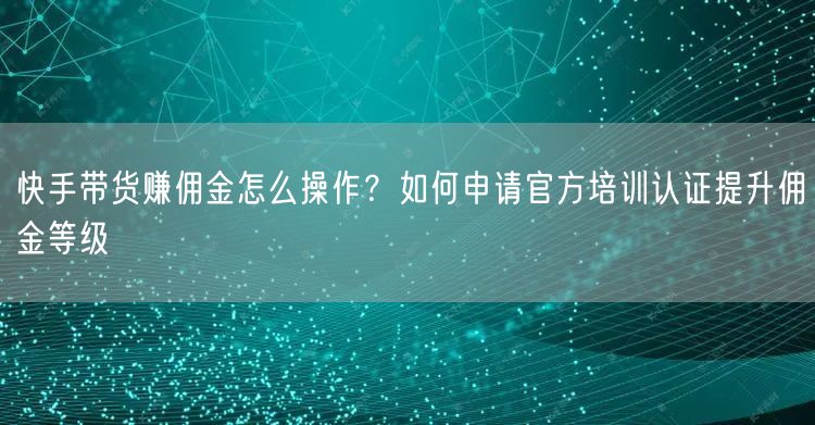 快手带货赚佣金怎么操作？如何申请官方培训认证提升佣金等级
