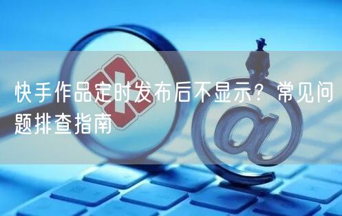 快手作品定时发布后不显示？常见问题排查指南