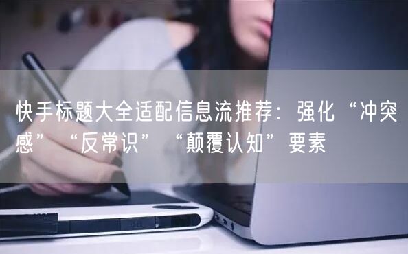 快手标题大全适配信息流推荐：强化“冲突感”“反常识”“颠覆认知”要素