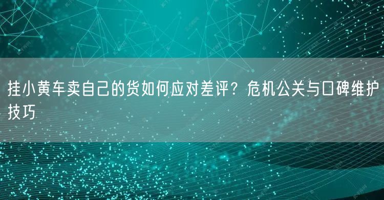 挂小黄车卖自己的货如何应对差评？危机公关与口碑维护技巧