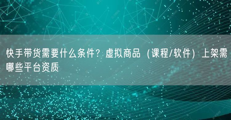 快手带货需要什么条件？虚拟商品（课程/软件）上架需哪些平台资质
