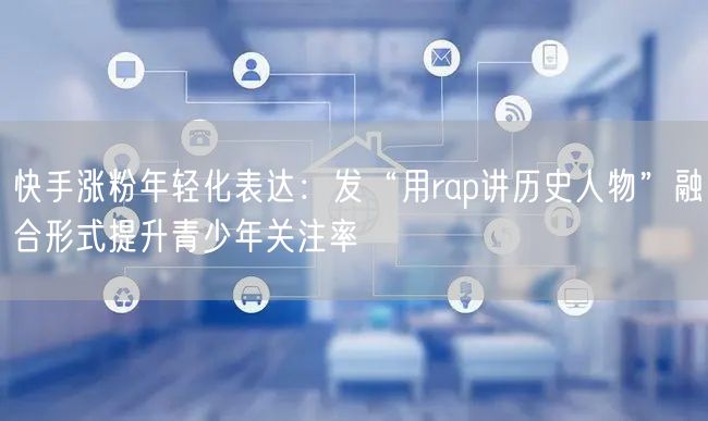 快手涨粉年轻化表达：发“用rap讲历史人物”融合形式提升青少年关注率