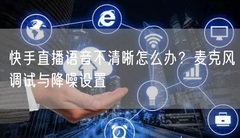 快手直播语音不清晰怎么办？麦克风调试与降噪设置