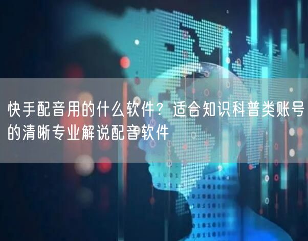 快手配音用的什么软件？适合知识科普类账号的清晰专业解说配音软件