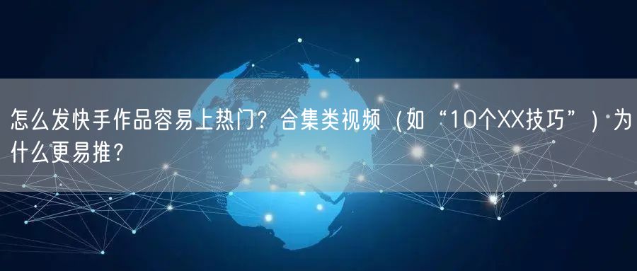 怎么发快手作品容易上热门？合集类视频（如“10个XX技巧”）为什么更易推？