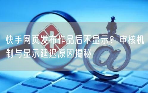快手网页发布作品后不显示？审核机制与显示延迟原因揭秘