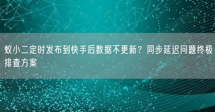 蚁小二定时发布到快手后数据不更新？同步延迟问题终极排查方案