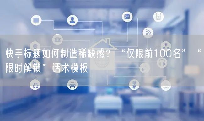 快手标题如何制造稀缺感？“仅限前100名”“限时解锁”话术模板