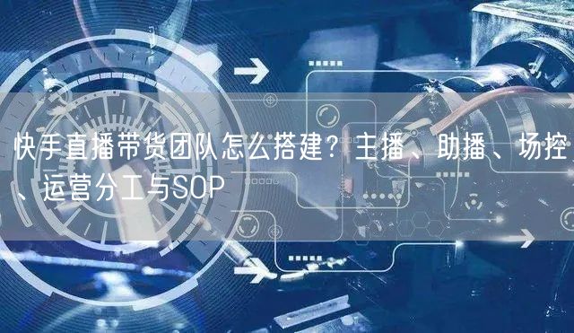 快手直播带货团队怎么搭建？主播、助播、场控、运营分工与SOP