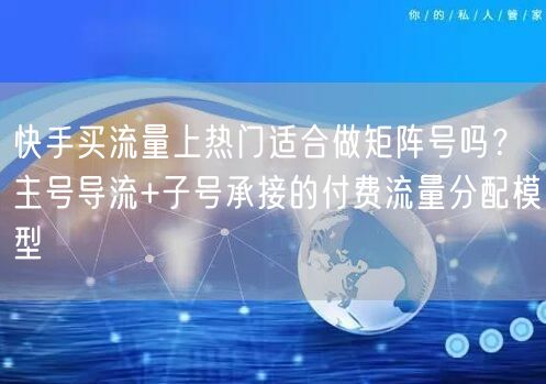 快手买流量上热门适合做矩阵号吗？主号导流+子号承接的付费流量分配模型