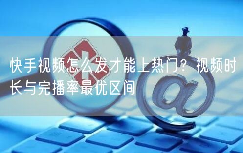 快手视频怎么发才能上热门？视频时长与完播率最优区间
