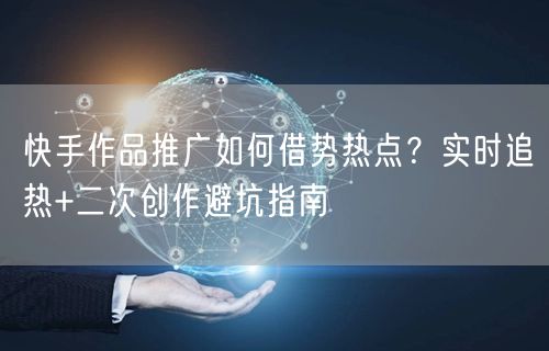 快手作品推广如何借势热点？实时追热+二次创作避坑指南