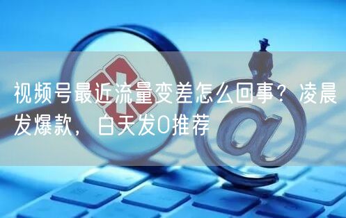 视频号最近流量变差怎么回事？凌晨发爆款，白天发0推荐