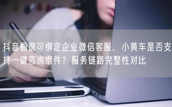 抖音橱窗可绑定企业微信客服，小黄车是否支持一键咨询组件？服务链路完整性对比