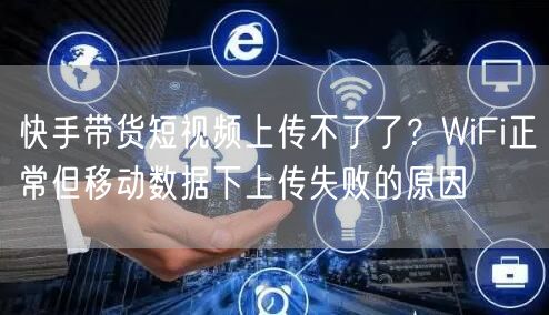 快手带货短视频上传不了了？WiFi正常但移动数据下上传失败的原因