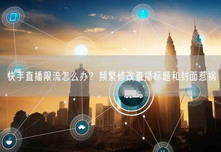 快手直播限流怎么办？频繁修改直播标题和封面惹祸