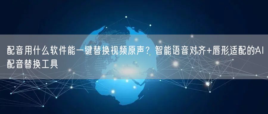 配音用什么软件能一键替换视频原声？智能语音对齐+唇形适配的AI配音替换工具