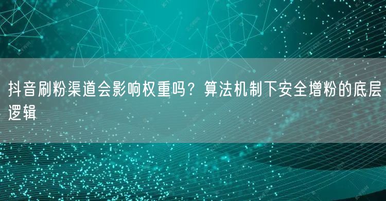 抖音刷粉渠道会影响权重吗？算法机制下安全增粉的底层逻辑