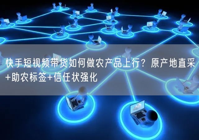 快手短视频带货如何做农产品上行？原产地直采+助农标签+信任状强化