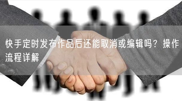快手定时发布作品后还能取消或编辑吗？操作流程详解