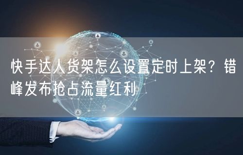 快手达人货架怎么设置定时上架？错峰发布抢占流量红利