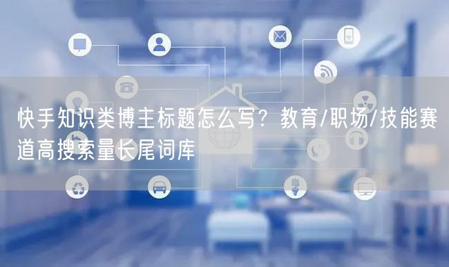 快手知识类博主标题怎么写？教育/职场/技能赛道高搜索量长尾词库