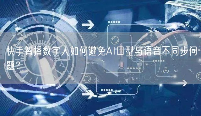 快手智播数字人如何避免AI口型与语音不同步问题？