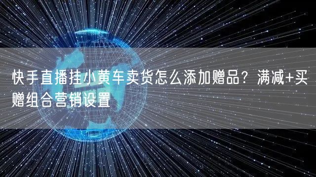 快手直播挂小黄车卖货怎么添加赠品？满减+买赠组合营销设置