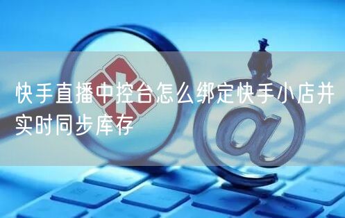 快手直播中控台怎么绑定快手小店并实时同步库存