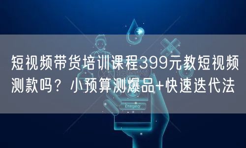 短视频带货培训课程399元教短视频测款吗？小预算测爆品+快速迭代法