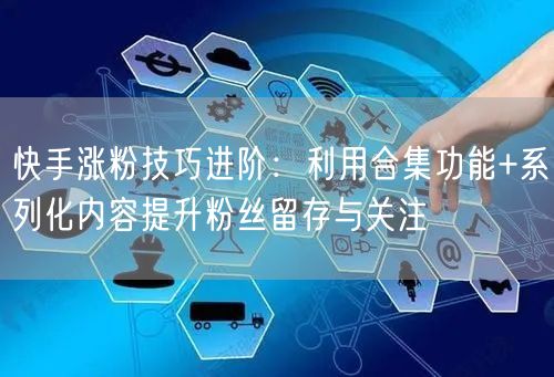 快手涨粉技巧进阶：利用合集功能+系列化内容提升粉丝留存与关注